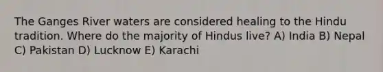 The Ganges River waters are considered healing to the Hindu tradition. Where do the majority of Hindus live? A) India B) Nepal C) Pakistan D) Lucknow E) Karachi