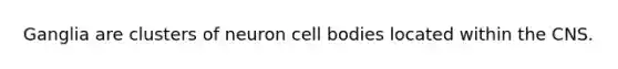 Ganglia are clusters of neuron cell bodies located within the CNS.