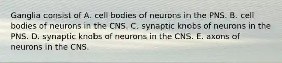 Ganglia consist of A. cell bodies of neurons in the PNS. B. cell bodies of neurons in the CNS. C. synaptic knobs of neurons in the PNS. D. synaptic knobs of neurons in the CNS. E. axons of neurons in the CNS.