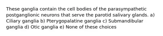 These ganglia contain the cell bodies of the parasympathetic postganglionic neurons that serve the parotid salivary glands. a) Ciliary ganglia b) Pterygopalatine ganglia c) Submandibular ganglia d) Otic ganglia e) None of these choices