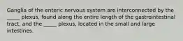 Ganglia of the enteric nervous system are interconnected by the _____ plexus, found along the entire length of the gastrointestinal tract, and the _____ plexus, located in the small and large intestines.