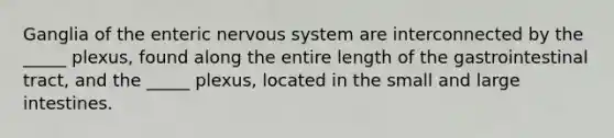 Ganglia of the enteric <a href='https://www.questionai.com/knowledge/kThdVqrsqy-nervous-system' class='anchor-knowledge'>nervous system</a> are interconnected by the _____ plexus, found along the entire length of the gastrointestinal tract, and the _____ plexus, located in the small and <a href='https://www.questionai.com/knowledge/kGQjby07OK-large-intestine' class='anchor-knowledge'>large intestine</a>s.