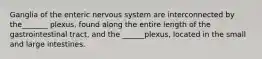 Ganglia of the enteric nervous system are interconnected by the_______ plexus, found along the entire length of the gastrointestinal tract, and the ______plexus, located in the small and large intestines.