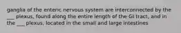 ganglia of the enteric nervous system are interconnected by the ___ plexus, found along the entire length of the GI tract, and in the ___ plexus, located in the small and large intestines