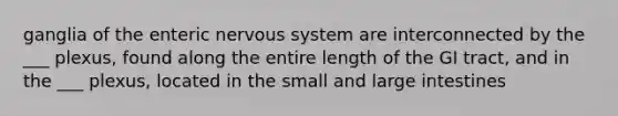 ganglia of the enteric nervous system are interconnected by the ___ plexus, found along the entire length of the GI tract, and in the ___ plexus, located in the small and large intestines