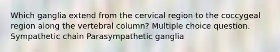 Which ganglia extend from the cervical region to the coccygeal region along the vertebral column? Multiple choice question. Sympathetic chain Parasympathetic ganglia