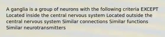 A ganglia is a group of neurons with the following criteria EXCEPT Located inside the central nervous system Located outside the central nervous system Similar connections Similar functions Similar neurotransmitters