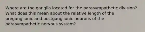 Where are the ganglia located for the parasympathetic division? What does this mean about the relative length of the preganglionic and postganglionic neurons of the parasympathetic nervous system?