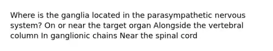 Where is the ganglia located in the parasympathetic nervous system? On or near the target organ Alongside the vertebral column In ganglionic chains Near the spinal cord