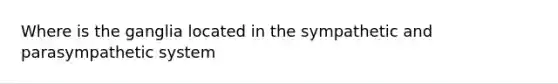 Where is the ganglia located in the sympathetic and parasympathetic system