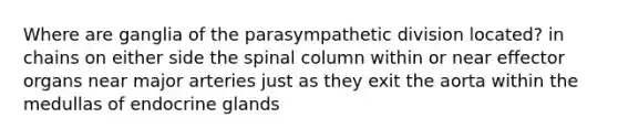 Where are ganglia of the parasympathetic division located? in chains on either side the spinal column within or near effector organs near major arteries just as they exit the aorta within the medullas of endocrine glands