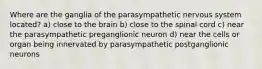 Where are the ganglia of the parasympathetic nervous system located? a) close to the brain b) close to the spinal cord c) near the parasympathetic preganglionic neuron d) near the cells or organ being innervated by parasympathetic postganglionic neurons