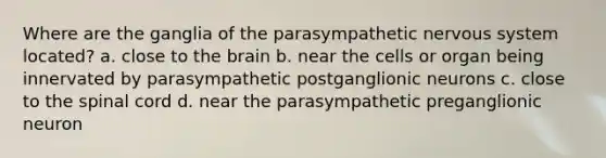 Where are the ganglia of the parasympathetic nervous system located? a. close to <a href='https://www.questionai.com/knowledge/kLMtJeqKp6-the-brain' class='anchor-knowledge'>the brain</a> b. near the cells or organ being innervated by parasympathetic postganglionic neurons c. close to <a href='https://www.questionai.com/knowledge/kkAfzcJHuZ-the-spinal-cord' class='anchor-knowledge'>the spinal cord</a> d. near the parasympathetic preganglionic neuron