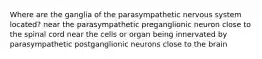 Where are the ganglia of the parasympathetic nervous system located? near the parasympathetic preganglionic neuron close to the spinal cord near the cells or organ being innervated by parasympathetic postganglionic neurons close to the brain