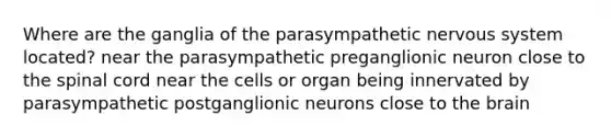 Where are the ganglia of the parasympathetic nervous system located? near the parasympathetic preganglionic neuron close to the spinal cord near the cells or organ being innervated by parasympathetic postganglionic neurons close to the brain