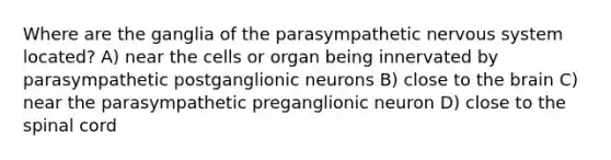 Where are the ganglia of the parasympathetic nervous system located? A) near the cells or organ being innervated by parasympathetic postganglionic neurons B) close to the brain C) near the parasympathetic preganglionic neuron D) close to the spinal cord