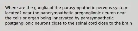 Where are the ganglia of the parasympathetic nervous system located? near the parasympathetic preganglionic neuron near the cells or organ being innervated by parasympathetic postganglionic neurons close to <a href='https://www.questionai.com/knowledge/kkAfzcJHuZ-the-spinal-cord' class='anchor-knowledge'>the spinal cord</a> close to <a href='https://www.questionai.com/knowledge/kLMtJeqKp6-the-brain' class='anchor-knowledge'>the brain</a>