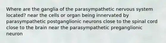 Where are the ganglia of the parasympathetic nervous system located? near the cells or organ being innervated by parasympathetic postganglionic neurons close to the spinal cord close to the brain near the parasympathetic preganglionic neuron