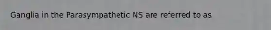 Ganglia in the Parasympathetic NS are referred to as