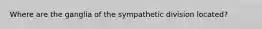 Where are the ganglia of the sympathetic division located?