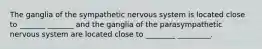 The ganglia of the sympathetic nervous system is located close to _______ _______ and the ganglia of the parasympathetic nervous system are located close to ________ _________.