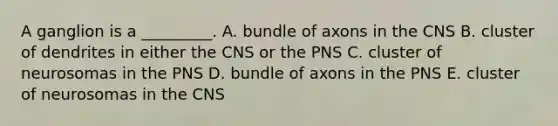 A ganglion is a _________. A. bundle of axons in the CNS B. cluster of dendrites in either the CNS or the PNS C. cluster of neurosomas in the PNS D. bundle of axons in the PNS E. cluster of neurosomas in the CNS