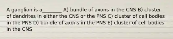 A ganglion is a________ A) bundle of axons in the CNS B) cluster of dendrites in either the CNS or the PNS C) cluster of cell bodies in the PNS D) bundle of axons in the PNS E) cluster of cell bodies in the CNS