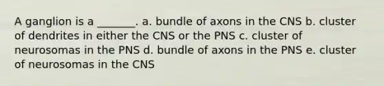 A ganglion is a _______. a. bundle of axons in the CNS b. cluster of dendrites in either the CNS or the PNS c. cluster of neurosomas in the PNS d. bundle of axons in the PNS e. cluster of neurosomas in the CNS