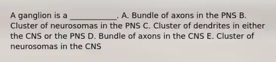 A ganglion is a ____________. A. Bundle of axons in the PNS B. Cluster of neurosomas in the PNS C. Cluster of dendrites in either the CNS or the PNS D. Bundle of axons in the CNS E. Cluster of neurosomas in the CNS