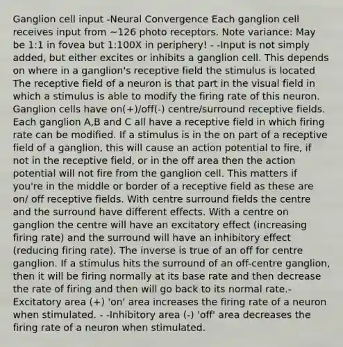 Ganglion cell input -Neural Convergence Each ganglion cell receives input from ~126 photo receptors. Note variance: May be 1:1 in fovea but 1:100X in periphery! - -Input is not simply added, but either excites or inhibits a ganglion cell. This depends on where in a ganglion's receptive field the stimulus is located The receptive field of a neuron is that part in the visual field in which a stimulus is able to modify the firing rate of this neuron. Ganglion cells have on(+)/off(-) centre/surround receptive fields. Each ganglion A,B and C all have a receptive field in which firing rate can be modified. If a stimulus is in the on part of a receptive field of a ganglion, this will cause an action potential to fire, if not in the receptive field, or in the off area then the action potential will not fire from the ganglion cell. This matters if you're in the middle or border of a receptive field as these are on/ off receptive fields. With centre surround fields the centre and the surround have different effects. With a centre on ganglion the centre will have an excitatory effect (increasing firing rate) and the surround will have an inhibitory effect (reducing firing rate). The inverse is true of an off for centre ganglion. If a stimulus hits the surround of an off-centre ganglion, then it will be firing normally at its base rate and then decrease the rate of firing and then will go back to its normal rate.-Excitatory area (+) 'on' area increases the firing rate of a neuron when stimulated. - -Inhibitory area (-) 'off' area decreases the firing rate of a neuron when stimulated.