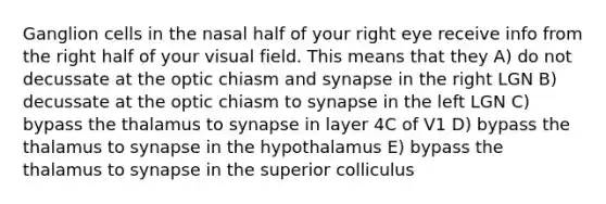 Ganglion cells in the nasal half of your right eye receive info from the right half of your visual field. This means that they A) do not decussate at the optic chiasm and synapse in the right LGN B) decussate at the optic chiasm to synapse in the left LGN C) bypass the thalamus to synapse in layer 4C of V1 D) bypass the thalamus to synapse in the hypothalamus E) bypass the thalamus to synapse in the superior colliculus