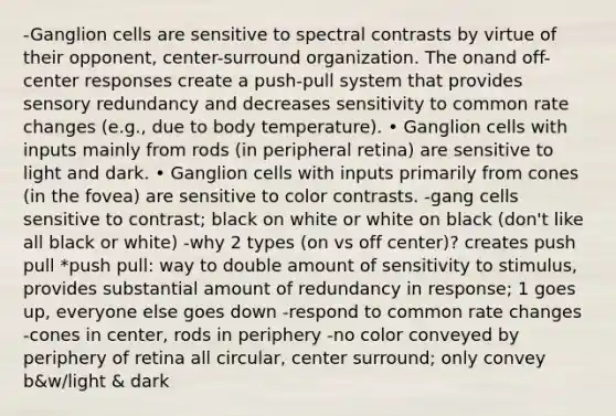 -Ganglion cells are sensitive to spectral contrasts by virtue of their opponent, center-surround organization. The onand off-center responses create a push-pull system that provides sensory redundancy and decreases sensitivity to common rate changes (e.g., due to body temperature). • Ganglion cells with inputs mainly from rods (in peripheral retina) are sensitive to light and dark. • Ganglion cells with inputs primarily from cones (in the fovea) are sensitive to color contrasts. -gang cells sensitive to contrast; black on white or white on black (don't like all black or white) -why 2 types (on vs off center)? creates push pull *push pull: way to double amount of sensitivity to stimulus, provides substantial amount of redundancy in response; 1 goes up, everyone else goes down -respond to common rate changes -cones in center, rods in periphery -no color conveyed by periphery of retina all circular, center surround; only convey b&w/light & dark