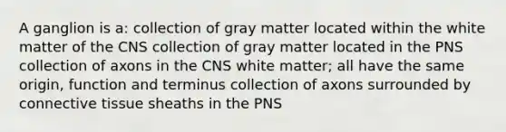 A ganglion is a: collection of gray matter located within the white matter of the CNS collection of gray matter located in the PNS collection of axons in the CNS white matter; all have the same origin, function and terminus collection of axons surrounded by connective tissue sheaths in the PNS