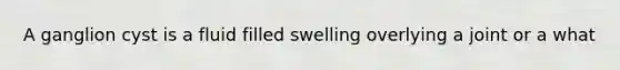A ganglion cyst is a fluid filled swelling overlying a joint or a what