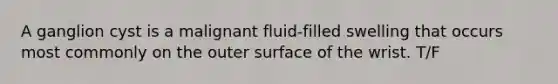 A ganglion cyst is a malignant fluid-filled swelling that occurs most commonly on the outer surface of the wrist. T/F