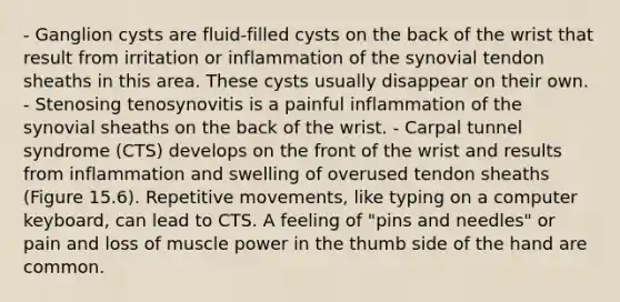 - Ganglion cysts are fluid-filled cysts on the back of the wrist that result from irritation or inflammation of the synovial tendon sheaths in this area. These cysts usually disappear on their own. - Stenosing tenosynovitis is a painful inflammation of the synovial sheaths on the back of the wrist. - Carpal tunnel syndrome (CTS) develops on the front of the wrist and results from inflammation and swelling of overused tendon sheaths (Figure 15.6). Repetitive movements, like typing on a computer keyboard, can lead to CTS. A feeling of "pins and needles" or pain and loss of muscle power in the thumb side of the hand are common.