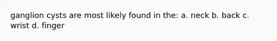 ganglion cysts are most likely found in the: a. neck b. back c. wrist d. finger