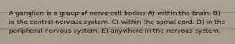A ganglion is a group of nerve cell bodies A) within the brain. B) in the central nervous system. C) within the spinal cord. D) in the peripheral nervous system. E) anywhere in the nervous system.