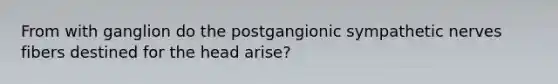 From with ganglion do the postgangionic sympathetic nerves fibers destined for the head arise?