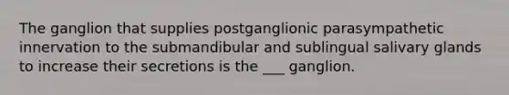 The ganglion that supplies postganglionic parasympathetic innervation to the submandibular and sublingual salivary glands to increase their secretions is the ___ ganglion.