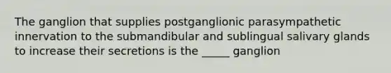 The ganglion that supplies postganglionic parasympathetic innervation to the submandibular and sublingual salivary glands to increase their secretions is the _____ ganglion