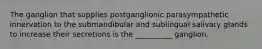 The ganglion that supplies postganglionic parasympathetic innervation to the submandibular and sublingual salivary glands to increase their secretions is the __________ ganglion.