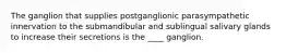 The ganglion that supplies postganglionic parasympathetic innervation to the submandibular and sublingual salivary glands to increase their secretions is the ____ ganglion.