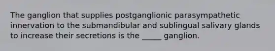 The ganglion that supplies postganglionic parasympathetic innervation to the submandibular and sublingual salivary glands to increase their secretions is the _____ ganglion.