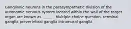 Ganglionic neurons in the parasympathetic division of the autonomic nervous system located within the wall of the target organ are known as ______. Multiple choice question. terminal ganglia prevertebral ganglia intramural ganglia