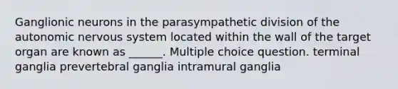 Ganglionic neurons in the parasympathetic division of the autonomic nervous system located within the wall of the target organ are known as ______. Multiple choice question. terminal ganglia prevertebral ganglia intramural ganglia