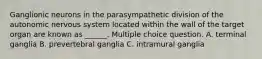 Ganglionic neurons in the parasympathetic division of the autonomic nervous system located within the wall of the target organ are known as ______. Multiple choice question. A. terminal ganglia B. prevertebral ganglia C. intramural ganglia