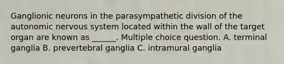 Ganglionic neurons in the parasympathetic division of <a href='https://www.questionai.com/knowledge/kMqcwgxBsH-the-autonomic-nervous-system' class='anchor-knowledge'>the autonomic <a href='https://www.questionai.com/knowledge/kThdVqrsqy-nervous-system' class='anchor-knowledge'>nervous system</a></a> located within the wall of the target organ are known as ______. Multiple choice question. A. terminal ganglia B. prevertebral ganglia C. intramural ganglia