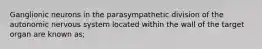 Ganglionic neurons in the parasympathetic division of the autonomic nervous system located within the wall of the target organ are known as;