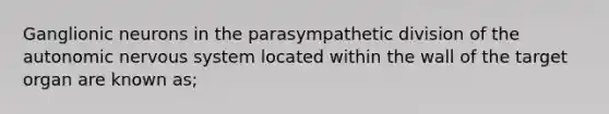 Ganglionic neurons in the parasympathetic division of the autonomic nervous system located within the wall of the target organ are known as;